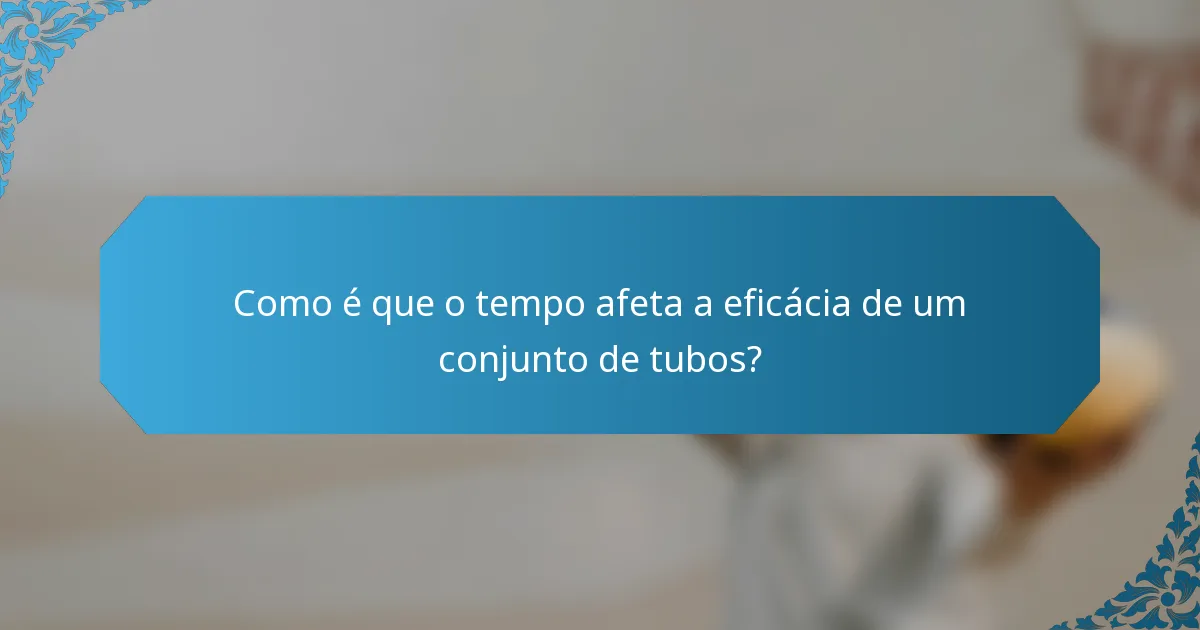 Como é que o tempo afeta a eficácia de um conjunto de tubos?
