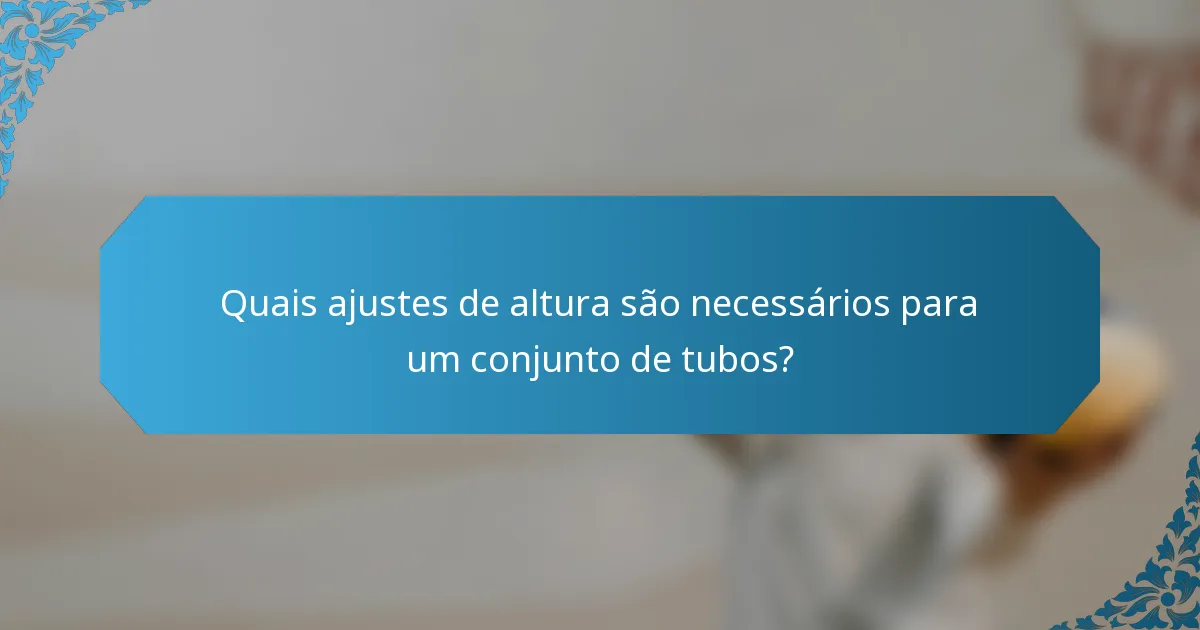 Quais ajustes de altura são necessários para um conjunto de tubos?