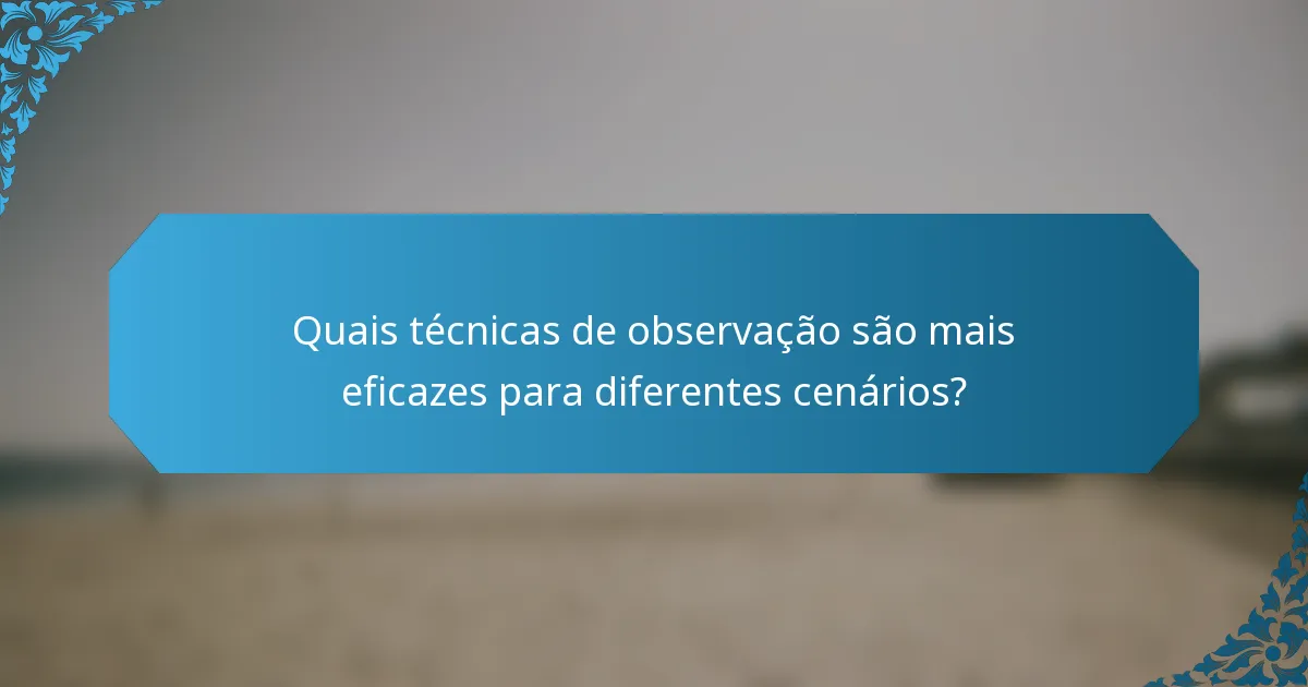 Quais técnicas de observação são mais eficazes para diferentes cenários?